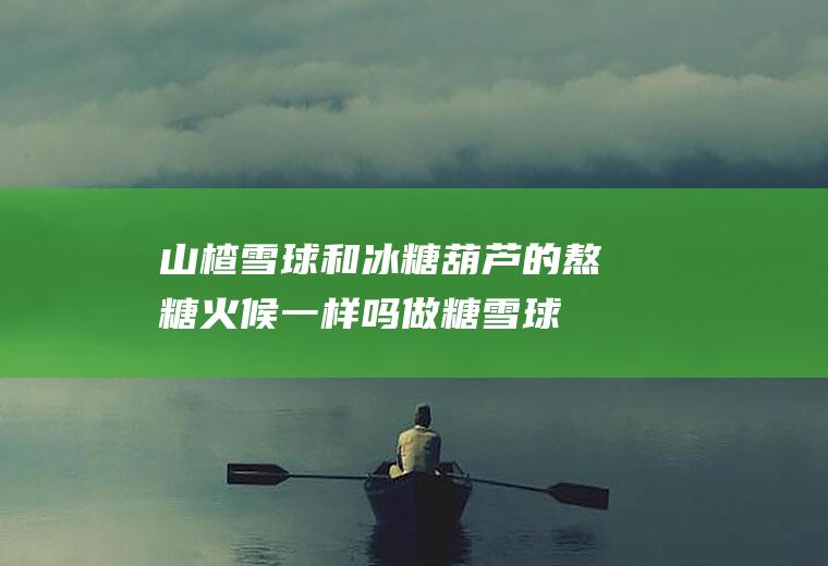 山楂雪球和冰糖葫芦的熬糖火候一样吗(做糖雪球山楂用煮吗)
