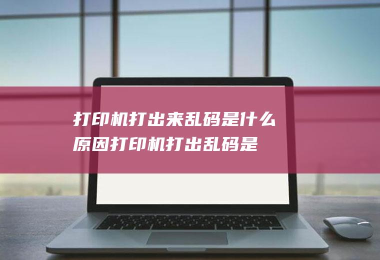 打印机打出来乱码是什么原因(打印机打出乱码是什么问题)