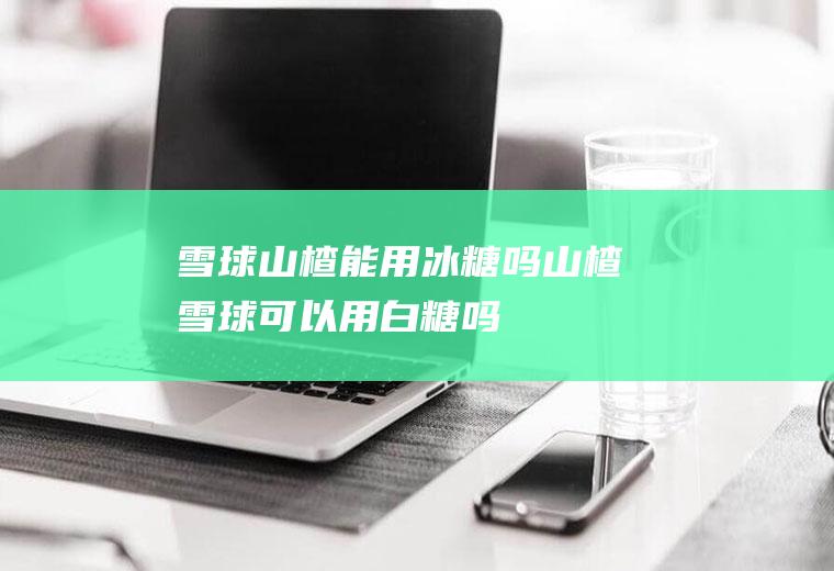 雪球山楂能用冰糖吗(山楂雪球可以用白糖吗)