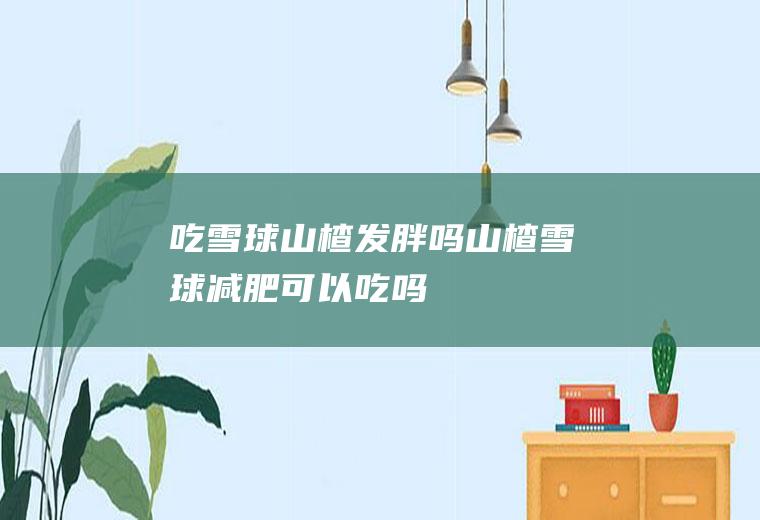 吃雪球山楂发胖吗(山楂雪球减肥可以吃吗)