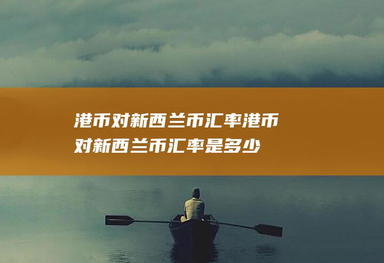 港币对新西兰币汇率港币对新西兰币汇率是多少