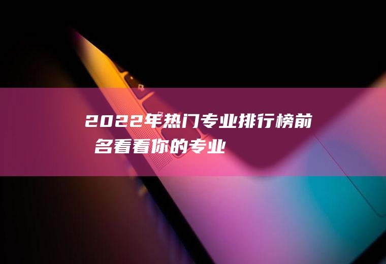 2022年热门专业排行榜前十名,看看你的专业是第几？