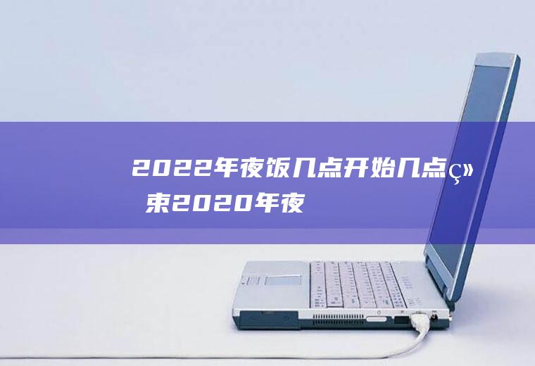 2022年夜饭几点开始几点结束(2020年夜饭什么时候开始预定)