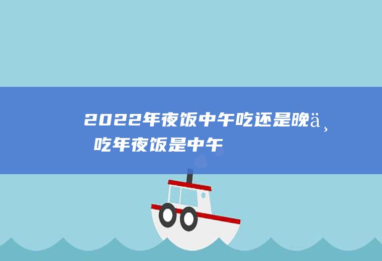 2022年夜饭中午吃还是晚上吃(年夜饭是中午吃还是晚上吃)