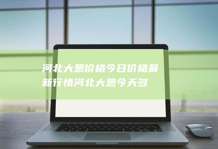 河北大葱价格今日价格最新行情,河北大葱今天多少钱一斤？