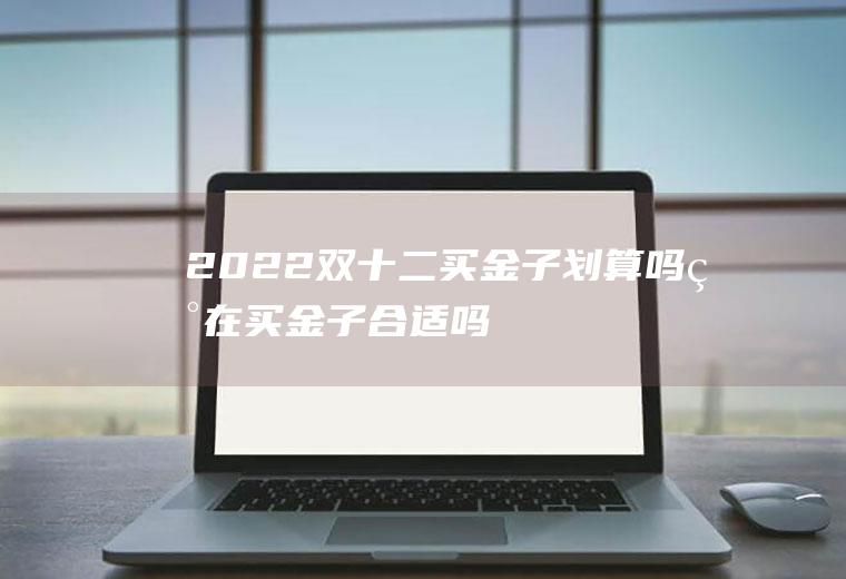 2022双十二买金子划算吗(现在买金子合适吗2020)