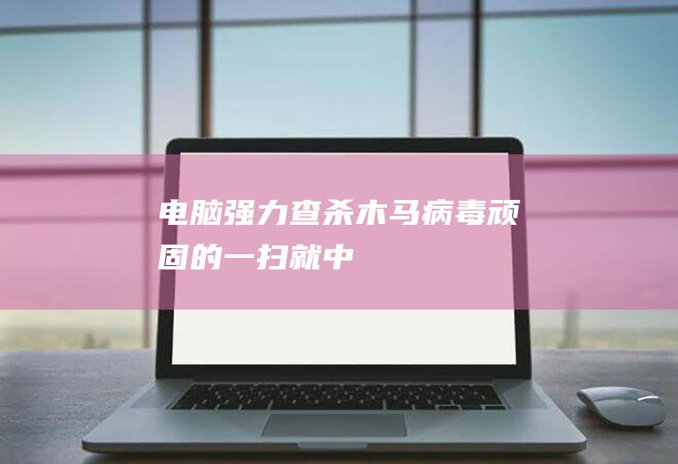 电脑强力查杀木马病毒顽固的,一扫就中!