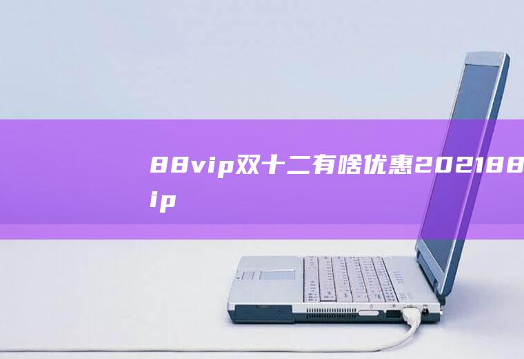 88vip双十二有啥优惠2021(88vip打折范围)