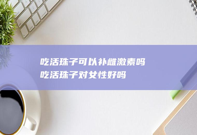 吃活珠子可以补雌激素吗(吃活珠子对女性好吗)