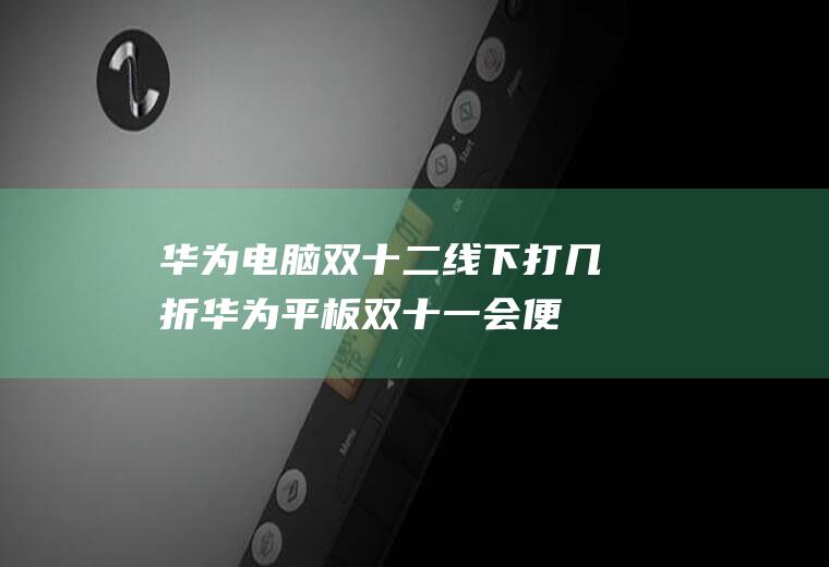 华为电脑双十二线下打几折(华为平板双十一会便宜多少)