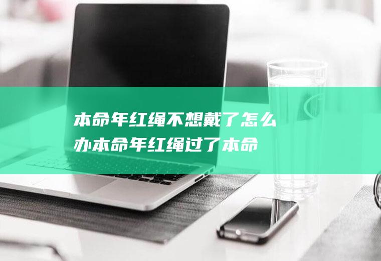 本命年红绳不想戴了怎么办(本命年红绳过了本命年还可以戴吗)