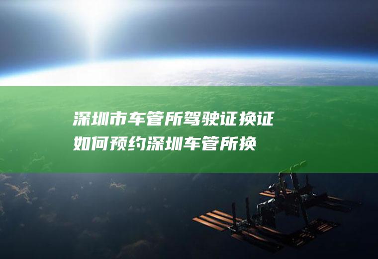 深圳市车管所驾驶证换证如何预约(深圳车管所换证需要预约吗)