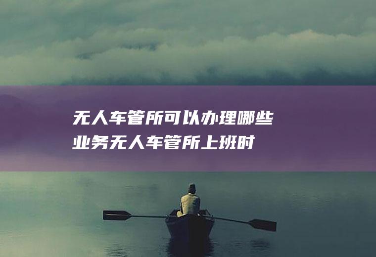 无人车管所可以办理哪些业务(无人车管所上班时间)