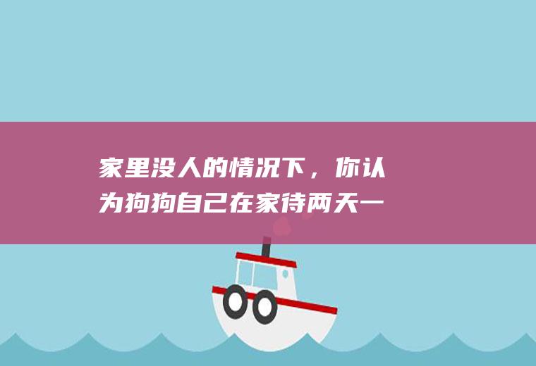 家里没人的情况下，你认为狗狗自己在家待两天一夜好，还是送到朋友家好呢(狗狗和人)