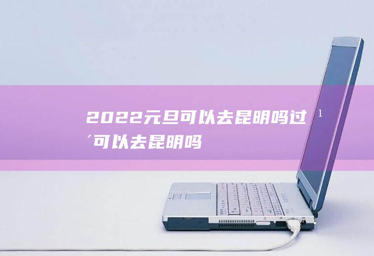 2022元旦可以去昆明吗(过年可以去昆明吗)