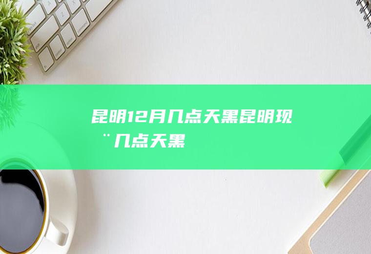 昆明12月几点天黑(昆明现在几点天黑)