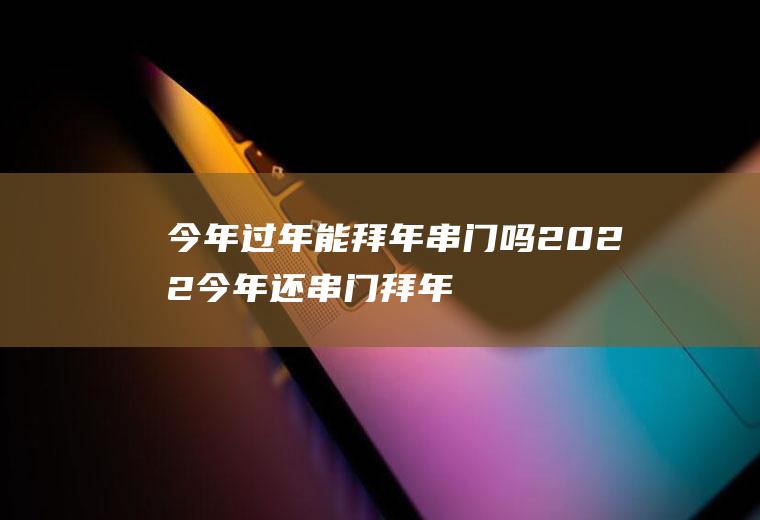 今年过年能拜年串门吗2022(今年还串门拜年吗)