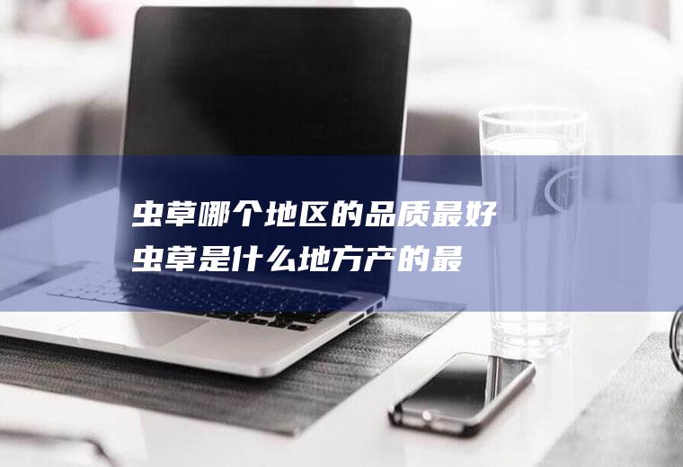 虫草哪个地区的品质最好(虫草是什么地方产的最好)