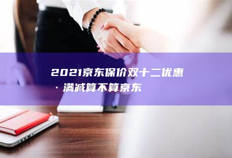 2021京东保价双十二优惠卷满减算不算(京东年货节2021优惠券)