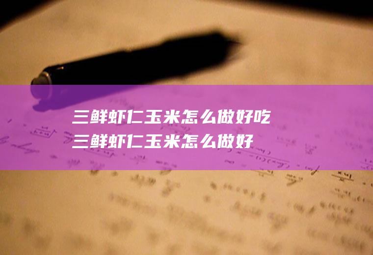 三鲜虾仁玉米怎么做好吃,三鲜虾仁玉米怎么做好吃又简单