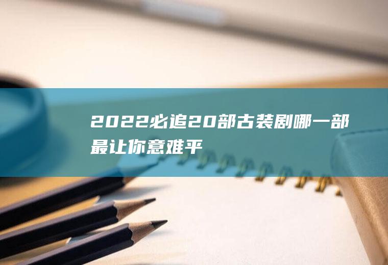 2022必追20部古装剧,哪一部最让你意难平？
