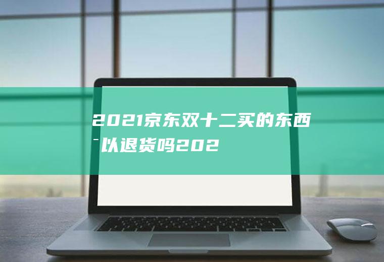 2021京东双十二买的东西可以退货吗(2020双11退货)