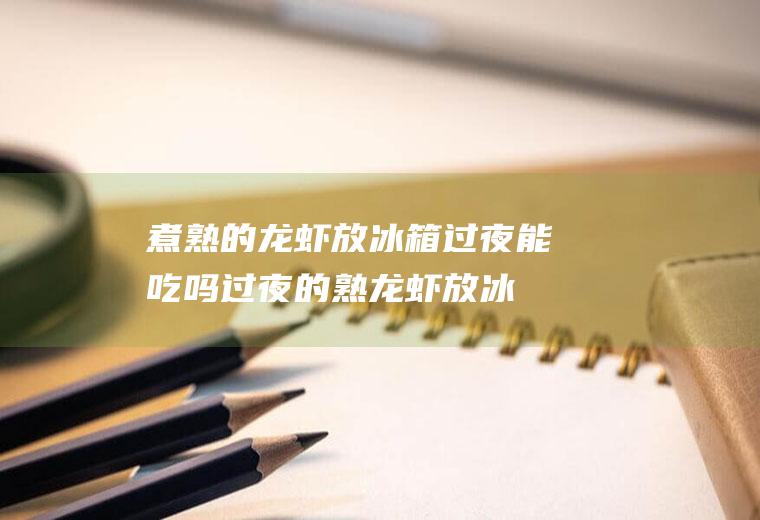 煮熟的龙虾放冰箱过夜能吃吗,过夜的熟龙虾放冰箱还能吃吗