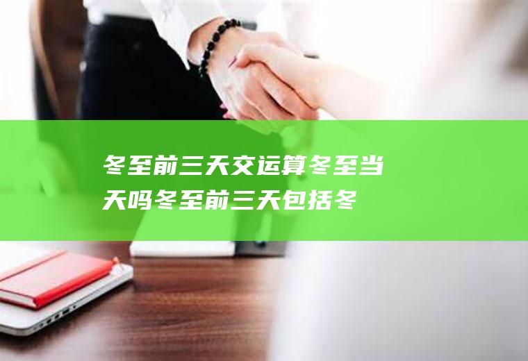 冬至前三天交运算冬至当天吗(冬至前三天包括冬至吗)