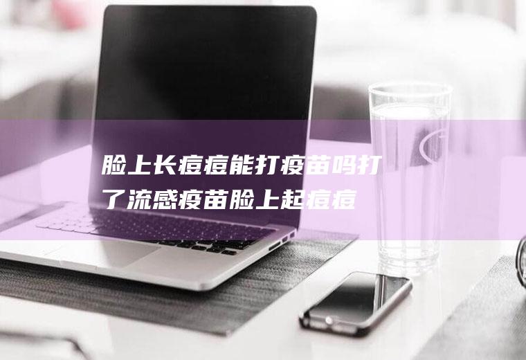 脸上长痘痘能打疫苗吗(打了流感疫苗脸上起痘痘)