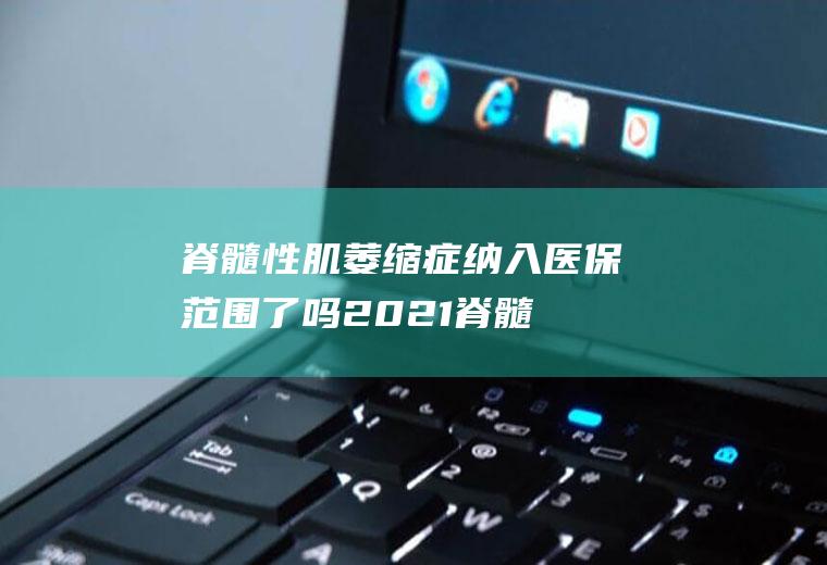 脊髓性肌萎缩症纳入医保范围了吗2021(脊髓性肌萎缩症纳入医保范围了吗)