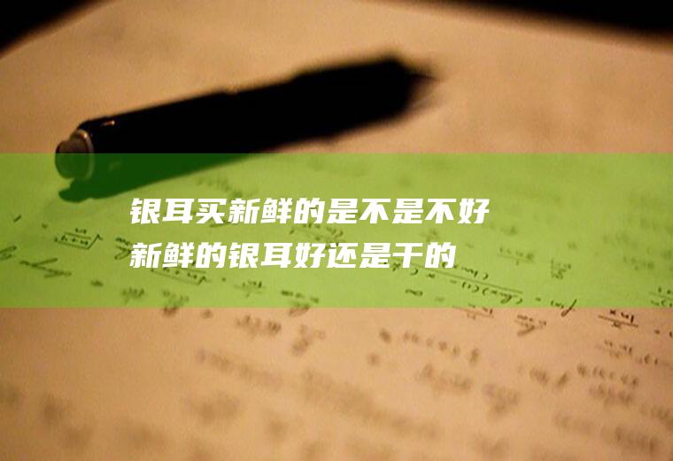 银耳买新鲜的是不是不好(新鲜的银耳好还是干的银耳好)