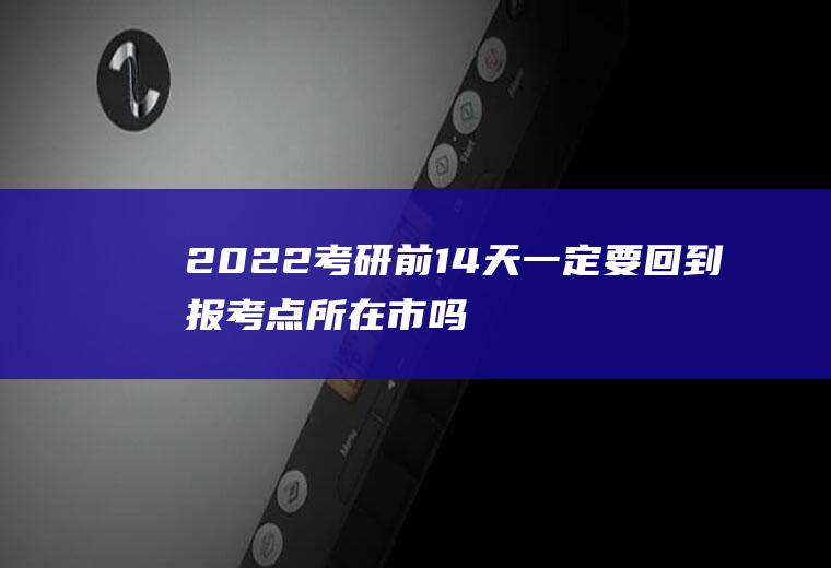 2022考研前14天一定要回到报考点所在市吗(考研报考点什么时候出来)