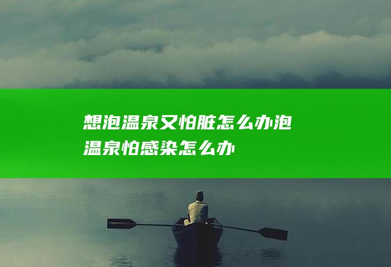 想泡温泉又怕脏怎么办(泡温泉怕感染怎么办)