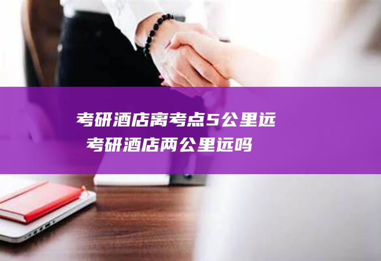 考研酒店离考点5公里远吗(考研酒店两公里远吗)