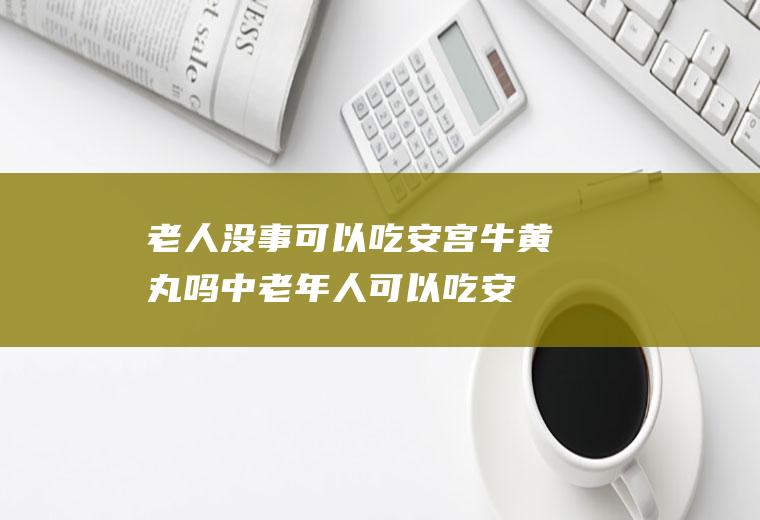 老人没事可以吃安宫牛黄丸吗(中老年人可以吃安宫牛黄丸吗)