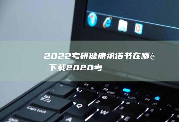 2022考研健康承诺书在哪里下载(2020考研健康承诺书)