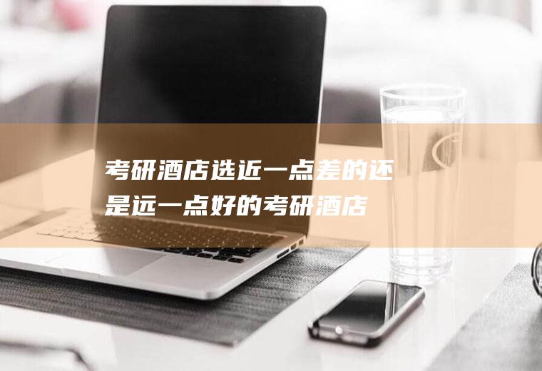 考研酒店选近一点差的还是远一点好的(考研酒店离考点远)