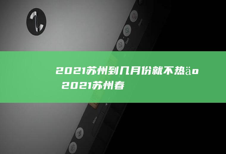 2021苏州到几月份就不热了(2021苏州春节温度大概多少)