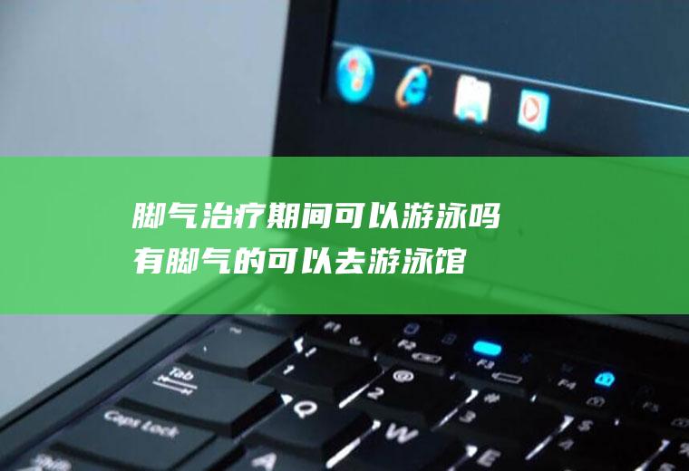 脚气治疗期间可以游泳吗(有脚气的可以去游泳馆游泳吗)