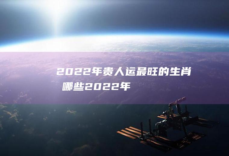 2022年贵人运最旺的生肖有哪些(2022年哪个生肖好运)