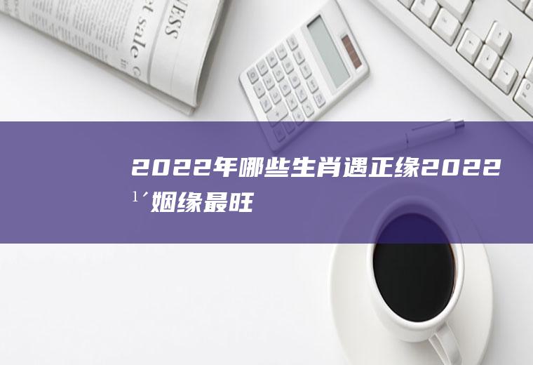 2022年哪些生肖遇正缘(2022年姻缘最旺盛的生肖)