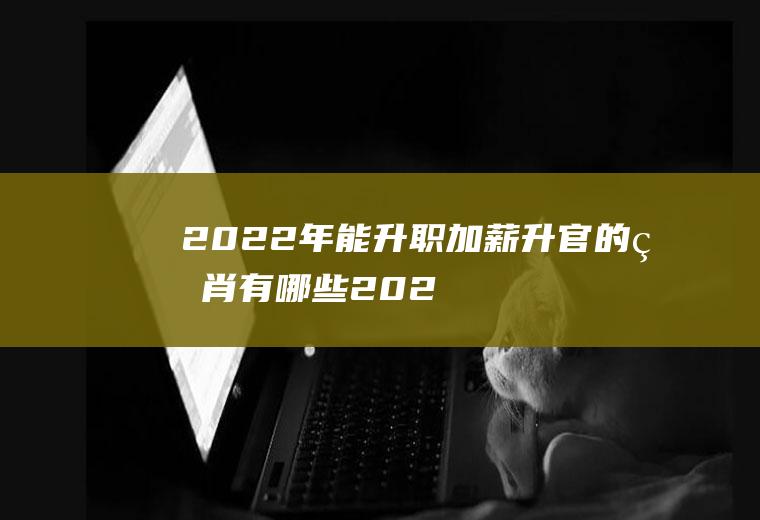 2022年能升职加薪升官的生肖有哪些(2021年升官的生肖)
