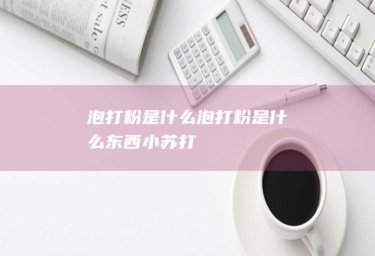 泡打粉是什么,泡打粉是什么东西小苏打