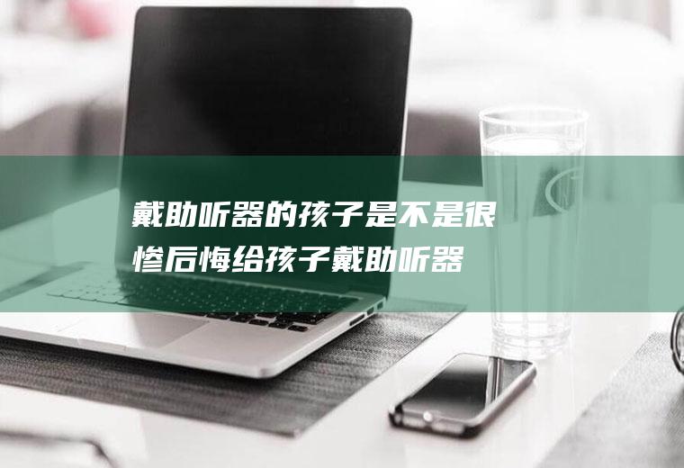 戴助听器的孩子是不是很惨(后悔给孩子戴助听器)