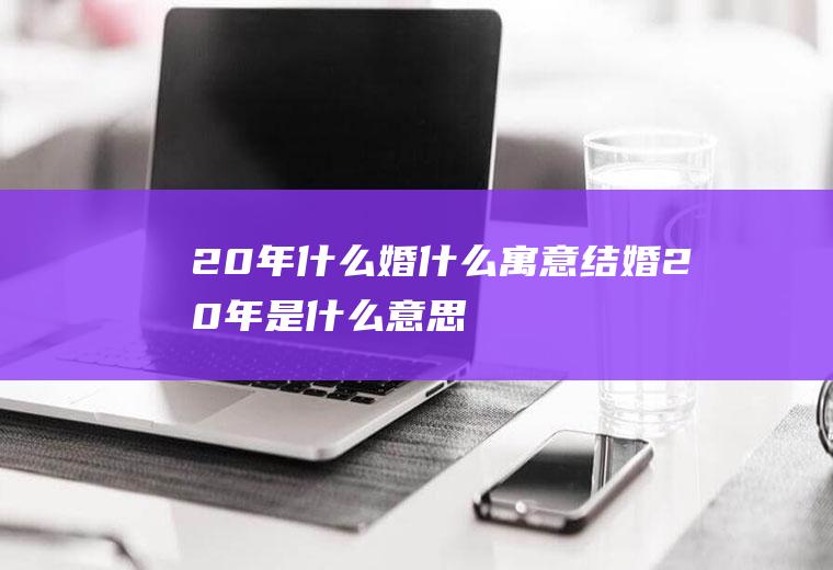 20年什么婚什么寓意,结婚20年是什么意思