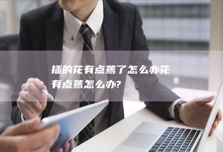 插的花有点蔫了怎么办(花有点蔫怎么办?)