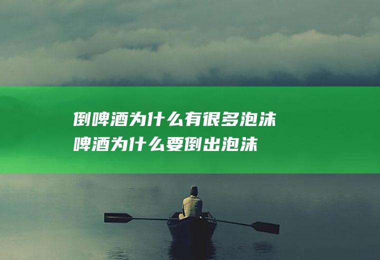 倒啤酒为什么有很多泡沫(啤酒为什么要倒出泡沫)