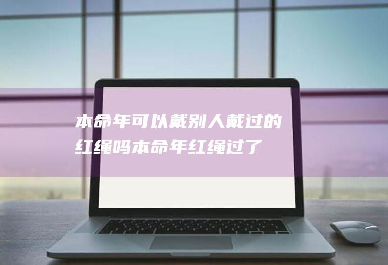 本命年可以戴别人戴过的红绳吗(本命年红绳过了本命年还可以戴吗)