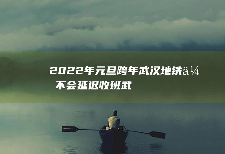 2022年元旦跨年武汉地铁会不会延迟收班(武汉地铁圣诞节延时收班)