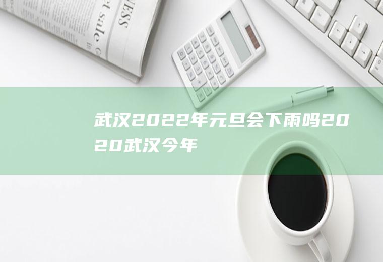 武汉2022年元旦会下雨吗(2020武汉今年会下大雪吗)
